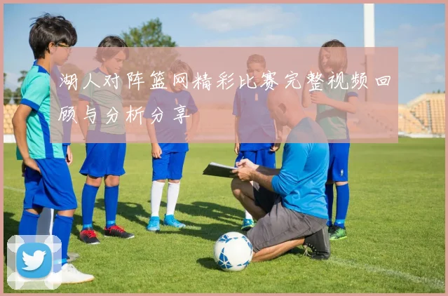 湖人对阵篮网精彩比赛完整视频回顾与分析分享