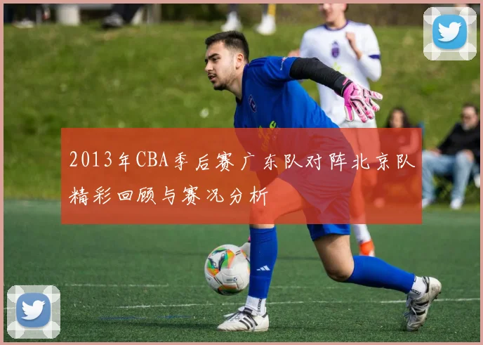2013年CBA季后赛广东队对阵北京队精彩回顾与赛况分析