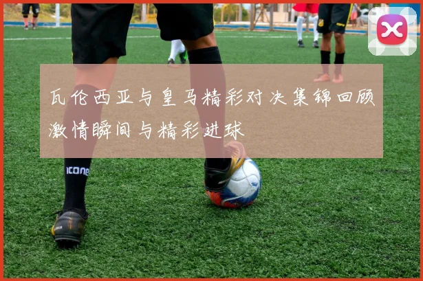 瓦伦西亚与皇马精彩对决集锦回顾激情瞬间与精彩进球