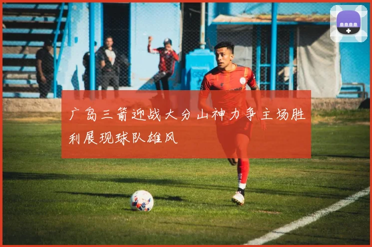 广岛三箭迎战大分山神力争主场胜利展现球队雄风