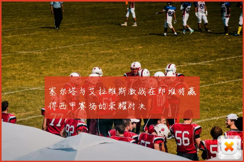 塞尔塔与艾拉维斯激战在即谁将赢得西甲赛场的荣耀对决