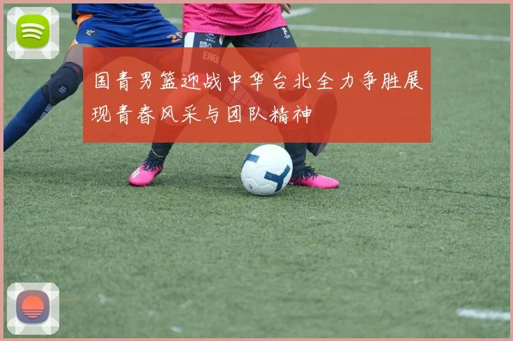 国青男篮迎战中华台北全力争胜展现青春风采与团队精神