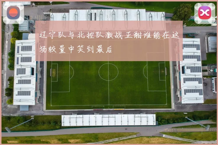 辽宁队与北控队激战正酣谁能在这场较量中笑到最后
