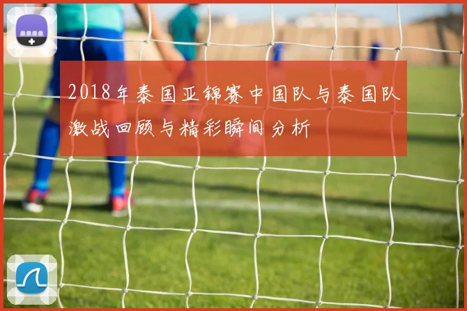 2018年泰国亚锦赛中国队与泰国队激战回顾与精彩瞬间分析